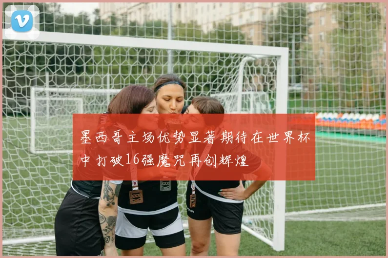 墨西哥主场优势显著期待在世界杯中打破16强魔咒再创辉煌