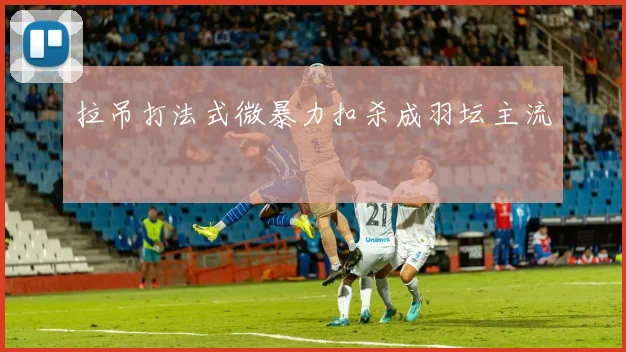拉吊打法式微暴力扣杀成羽坛主流