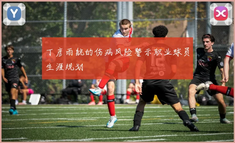 丁彦雨航的伤病风险警示职业球员生涯规划