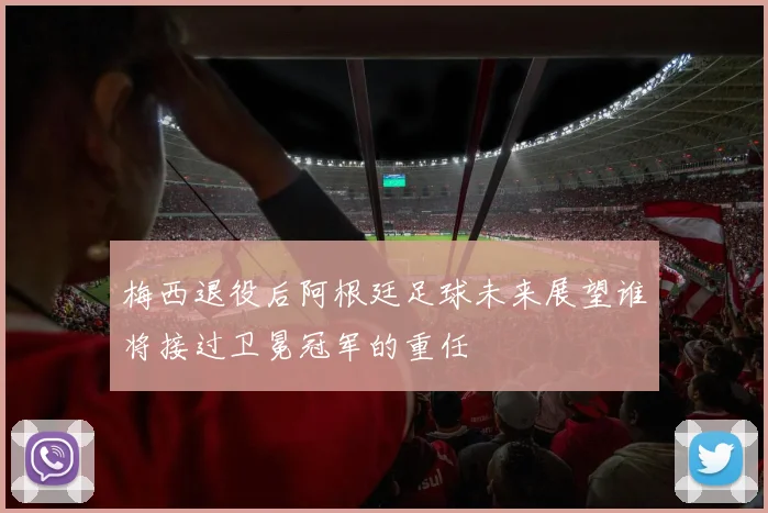 梅西退役后阿根廷足球未来展望谁将接过卫冕冠军的重任