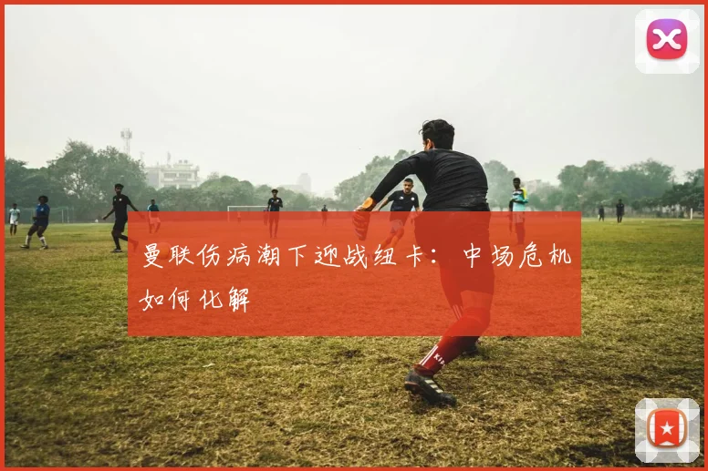 曼联伤病潮下迎战纽卡：中场危机如何化解