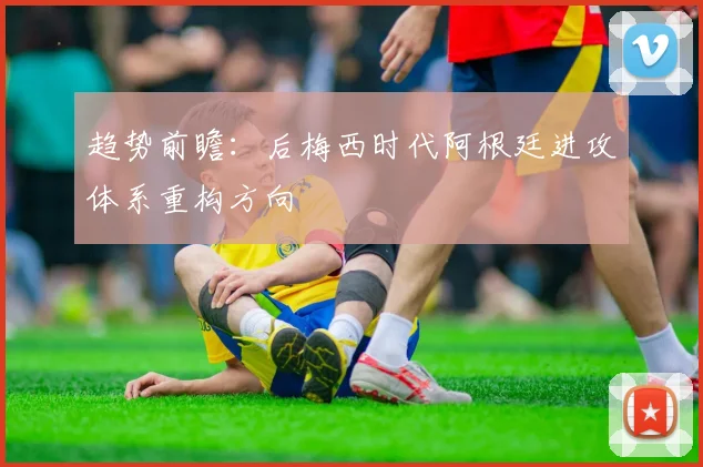 趋势前瞻：后梅西时代阿根廷进攻体系重构方向