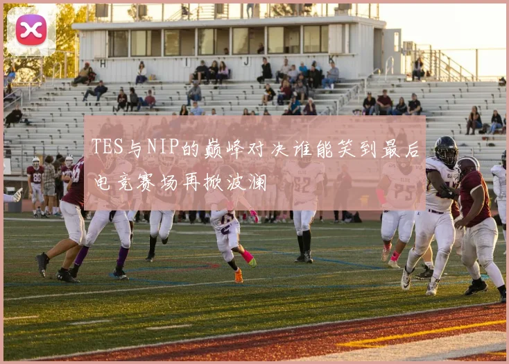 TES与NIP的巅峰对决谁能笑到最后电竞赛场再掀波澜