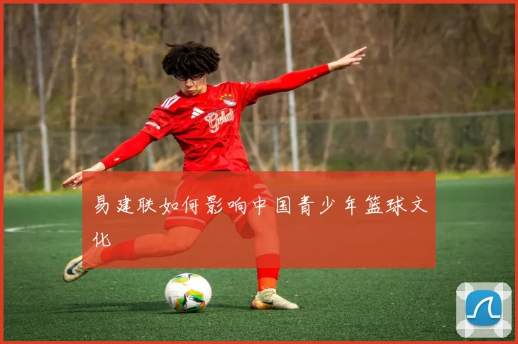 易建联如何影响中国青少年篮球文化