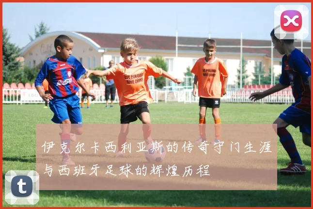 伊克尔卡西利亚斯的传奇守门生涯与西班牙足球的辉煌历程
