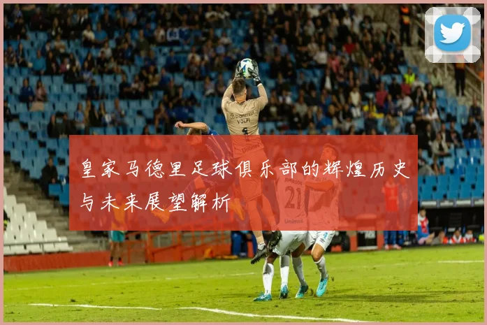 皇家马德里足球俱乐部的辉煌历史与未来展望解析