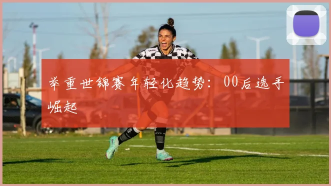 举重世锦赛年轻化趋势：00后选手崛起