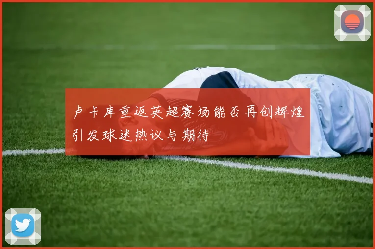 卢卡库重返英超赛场能否再创辉煌引发球迷热议与期待