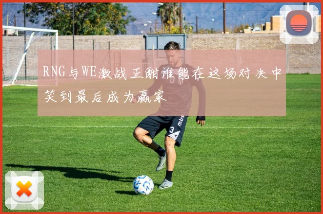 RNG与WE激战正酣谁能在这场对决中笑到最后成为赢家